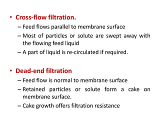 • Cross-flow filtration.
– Feed flows parallel to membrane surface
– Most of particles or solute are swept away with
the flowing feed liquid
– A part of liquid is re-circulated if required.
• Dead-end filtration
– Feed flow is normal to membrane surface
– Retained particles or solute form a cake on
membrane surface.
– Cake growth offers filtration resistance
 