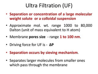 Ultra Filtration (UF)
• Separation or concentration of a large molecular
weight solute or a colloidal suspension
• Approximate mol. wt. range 1000 to 80,000
Dalton (unit of mass equivalent to H atom)
• Membrane pores size - range 1 to 100 nm.
• Driving force for UF is - ΔP
• Separation occurs by sieving mechanism.
• Separates larger molecules from smaller ones
which pass through the membrane
 