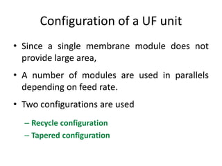 Configuration of a UF unit
• Since a single membrane module does not
provide large area,
• A number of modules are used in parallels
depending on feed rate.
• Two configurations are used
– Recycle configuration
– Tapered configuration
 
