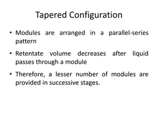 Tapered Configuration
• Modules are arranged in a parallel-series
pattern
• Retentate volume decreases after liquid
passes through a module
• Therefore, a lesser number of modules are
provided in successive stages.
 