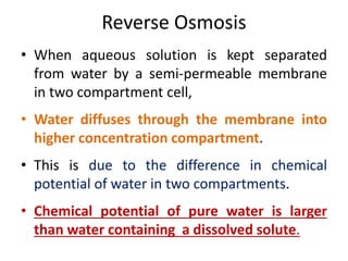 Reverse Osmosis
• When aqueous solution is kept separated
from water by a semi-permeable membrane
in two compartment cell,
• Water diffuses through the membrane into
higher concentration compartment.
• This is due to the difference in chemical
potential of water in two compartments.
• Chemical potential of pure water is larger
than water containing a dissolved solute.
 