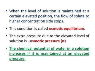• When the level of solution is maintained at a
certain elevated position, the flow of solute to
higher concentration side stops.
• This condition is called osmotic equilibrium.
• The extra pressure due to the elevated level of
solution is –osmotic pressure (π)
• The chemical potential of water in a solution
increases if it is maintained at an elevated
pressure.
 