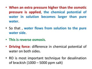 • When an extra pressure higher than the osmotic
pressure is applied, the chemical potential of
water in solution becomes larger than pure
water.
• So that , water flows from solution to the pure
water side.
• This is reverse osmosis.
• Driving force: difference in chemical potential of
water on both sides.
• RO is most important technique for desalination
of brackish (1000 – 5000 ppm salt)
 