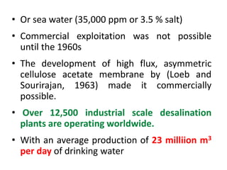 • Or sea water (35,000 ppm or 3.5 % salt)
• Commercial exploitation was not possible
until the 1960s
• The development of high flux, asymmetric
cellulose acetate membrane by (Loeb and
Sourirajan, 1963) made it commercially
possible.
• Over 12,500 industrial scale desalination
plants are operating worldwide.
• With an average production of 23 milliion m3
per day of drinking water
 