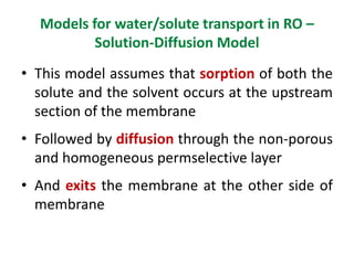 Models for water/solute transport in RO –
Solution-Diffusion Model
• This model assumes that sorption of both the
solute and the solvent occurs at the upstream
section of the membrane
• Followed by diffusion through the non-porous
and homogeneous permselective layer
• And exits the membrane at the other side of
membrane
 