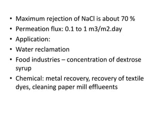 • Maximum rejection of NaCl is about 70 %
• Permeation flux: 0.1 to 1 m3/m2.day
• Application:
• Water reclamation
• Food industries – concentration of dextrose
syrup
• Chemical: metal recovery, recovery of textile
dyes, cleaning paper mill efflueents
 