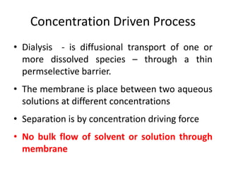 Concentration Driven Process
• Dialysis - is diffusional transport of one or
more dissolved species – through a thin
permselective barrier.
• The membrane is place between two aqueous
solutions at different concentrations
• Separation is by concentration driving force
• No bulk flow of solvent or solution through
membrane
 