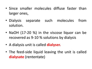 • Since smaller molecules diffuse faster than
larger ones,
• Dialysis separate such molecules from
solution.
• NaOH (17-20 %) in the viscose liquor can be
recovered as 9-10 % solutions by dialysis
• A dialysis unit is called dialyser.
• The feed-side liquid leaving the unit is called
dialysate (rententate)
 