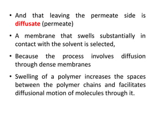 • And that leaving the permeate side is
diffusate (permeate)
• A membrane that swells substantially in
contact with the solvent is selected,
• Because the process involves diffusion
through dense membranes
• Swelling of a polymer increases the spaces
between the polymer chains and facilitates
diffusional motion of molecules through it.
 