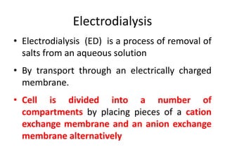 Electrodialysis
• Electrodialysis (ED) is a process of removal of
salts from an aqueous solution
• By transport through an electrically charged
membrane.
• Cell is divided into a number of
compartments by placing pieces of a cation
exchange membrane and an anion exchange
membrane alternatively
 