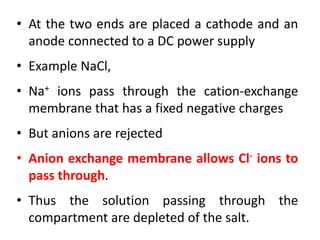 • At the two ends are placed a cathode and an
anode connected to a DC power supply
• Example NaCl,
• Na+ ions pass through the cation-exchange
membrane that has a fixed negative charges
• But anions are rejected
• Anion exchange membrane allows Cl- ions to
pass through.
• Thus the solution passing through the
compartment are depleted of the salt.
 