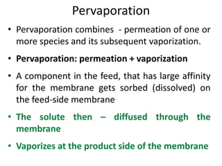 Pervaporation
• Pervaporation combines - permeation of one or
more species and its subsequent vaporization.
• Pervaporation: permeation + vaporization
• A component in the feed, that has large affinity
for the membrane gets sorbed (dissolved) on
the feed-side membrane
• The solute then – diffused through the
membrane
• Vaporizes at the product side of the membrane
 