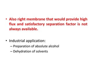 • Also right membrane that would provide high
flux and satisfactory separation factor is not
always available.
• Industrial application:
– Preparation of absolute alcohol
– Dehydration of solvents
 