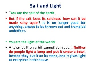 Salt and Light
• “You are the salt of the earth.
• But if the salt loses its saltiness, how can it be
made salty again? It is no longer good for
anything, except to be thrown out and trampled
underfoot.
• You are the light of the world.
• A town built on a hill cannot be hidden. Neither
do people light a lamp and put it under a bowl.
Instead they put it on its stand, and it gives light
to everyone in the house
 