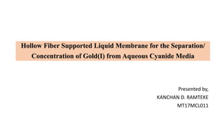 Presented by,
KANCHAN D. RAMTEKE
MT17MCL011
Hollow Fiber Supported Liquid Membrane for the Separation/
Concentration of Gold(I) from Aqueous Cyanide Media
 