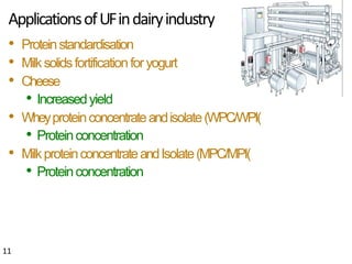 ApplicationsofUFindairyindustry
11
• Proteinstandardisation
• Milksolidsfortificationforyogurt
• Cheese
• Increasedyield
• Wheyproteinconcentrateandisolate(WPC/WPI)
• Proteinconcentration
• MilkproteinconcentrateandIsolate(MPC/MPI)
• Proteinconcentration
 