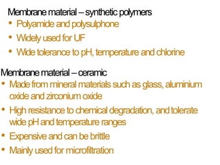 Membranematerial –syntheticpolymers
• Polyamideandpolysulphone
• Widelyusedfor UF
• WidetolerancetopH,temperatureandchlorine
Membranematerial–ceramic
• Madefrommineralmaterialssuchasglass,aluminium
oxideandzirconiumoxide
• Highresistancetochemicaldegradation, andtolerate
widepHandtemperatureranges
• Expensiveandcanbebrittle
• Mainlyusedfor microfiltration
 