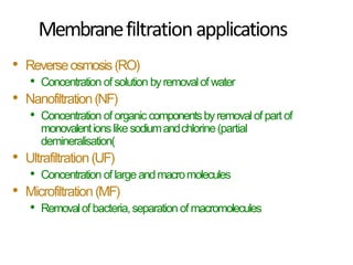 Membranefiltrationapplications
• Reverseosmosis(RO(
• Concentration of solution byremovalof water
• Nanofiltration(NF(
• Concentration of organic componentsbyremovalof part of
monovalentionslikesodiumandchlorine(partial
demineralisation)
• Ultrafiltration(UF(
• Concentration of largeandmacromolecules
• Microfiltration(MF(
• Removalof bacteria,separation of macromolecules
 