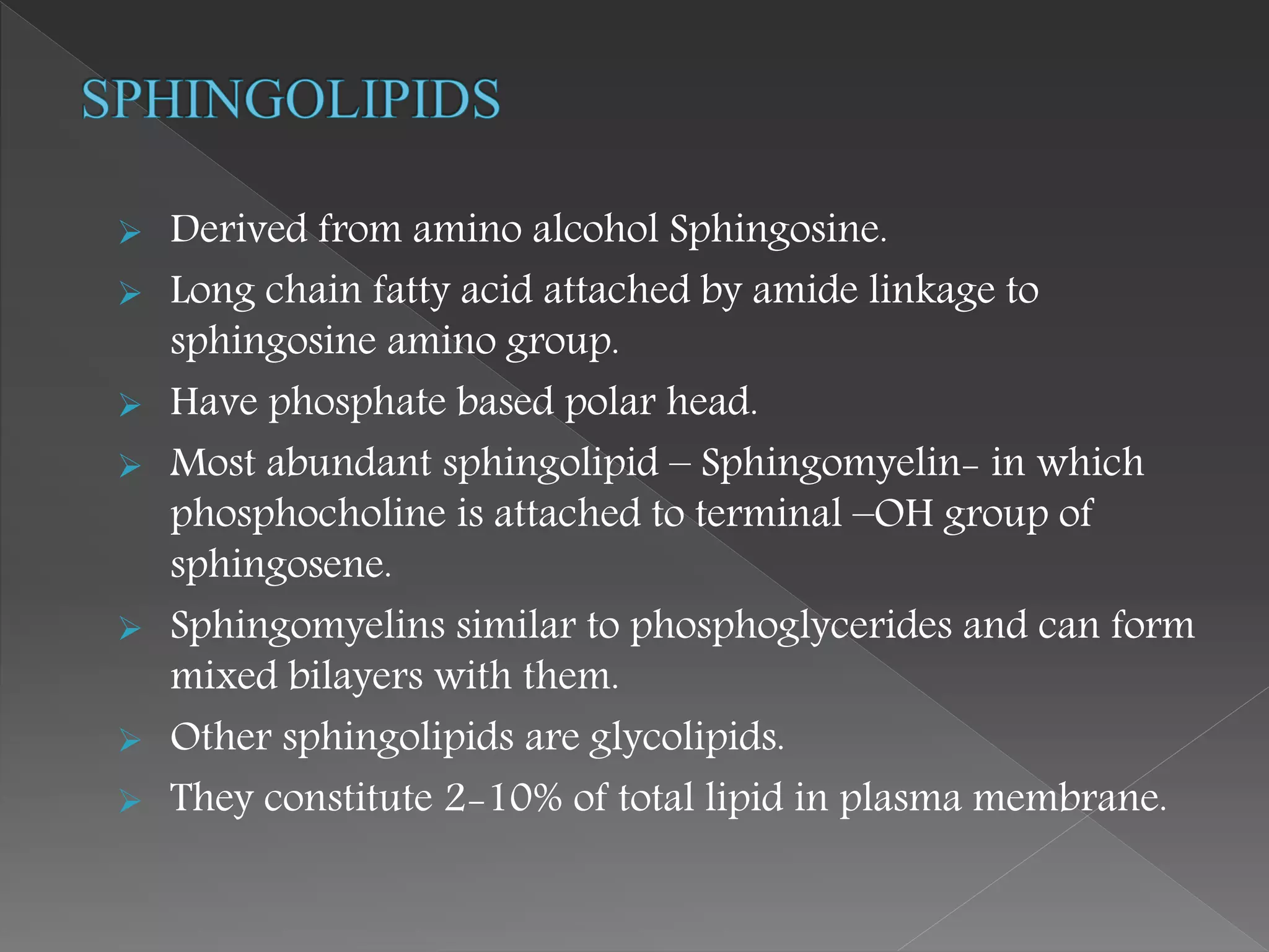  Derived from amino alcohol Sphingosine.
 Long chain fatty acid attached by amide linkage to
sphingosine amino group.
 Have phosphate based polar head.
 Most abundant sphingolipid – Sphingomyelin- in which
phosphocholine is attached to terminal –OH group of
sphingosene.
 Sphingomyelins similar to phosphoglycerides and can form
mixed bilayers with them.
 Other sphingolipids are glycolipids.
 They constitute 2-10% of total lipid in plasma membrane.
 