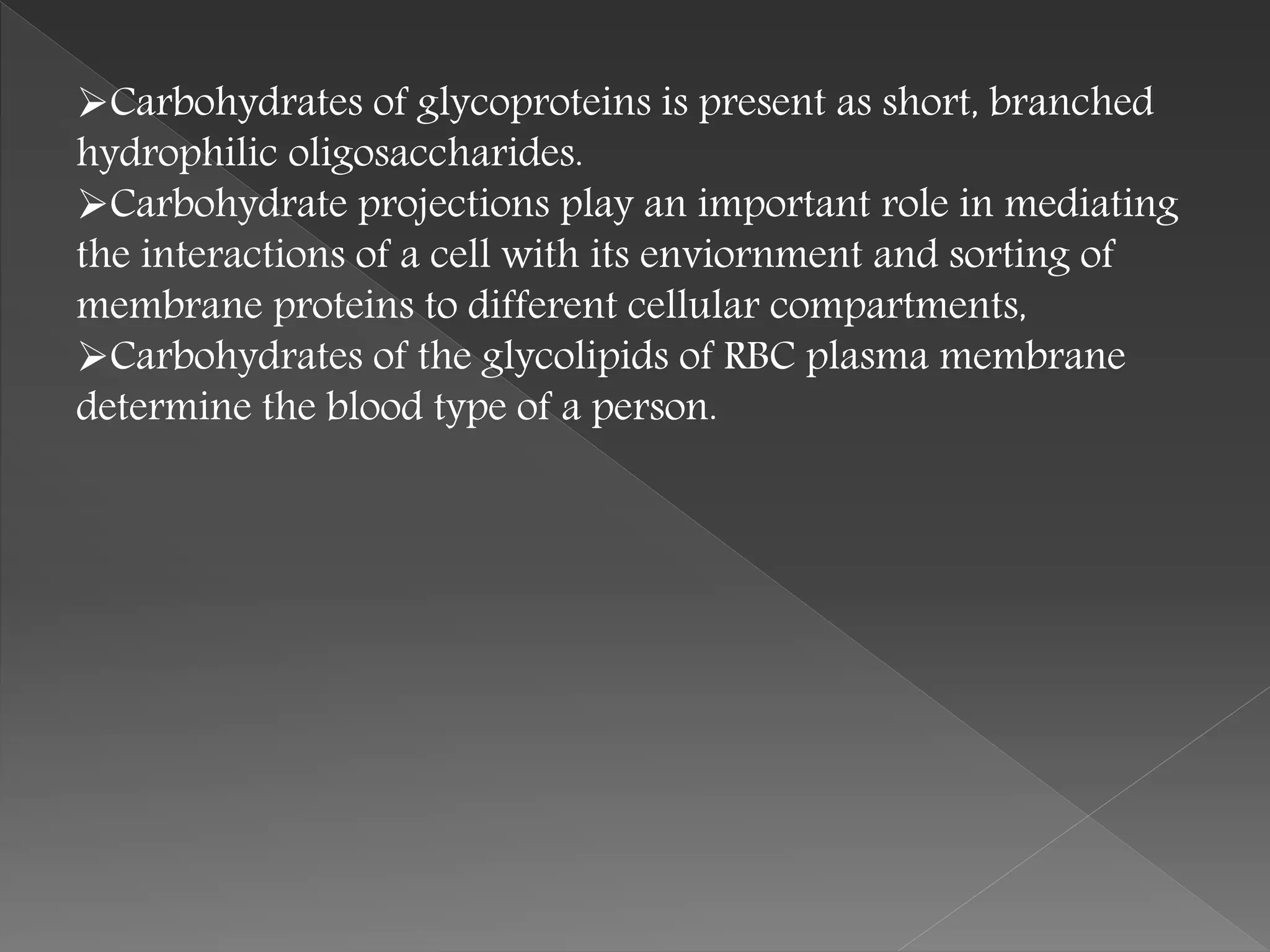 Carbohydrates of glycoproteins is present as short, branched
hydrophilic oligosaccharides.
Carbohydrate projections play an important role in mediating
the interactions of a cell with its enviornment and sorting of
membrane proteins to different cellular compartments,
Carbohydrates of the glycolipids of RBC plasma membrane
determine the blood type of a person.
 