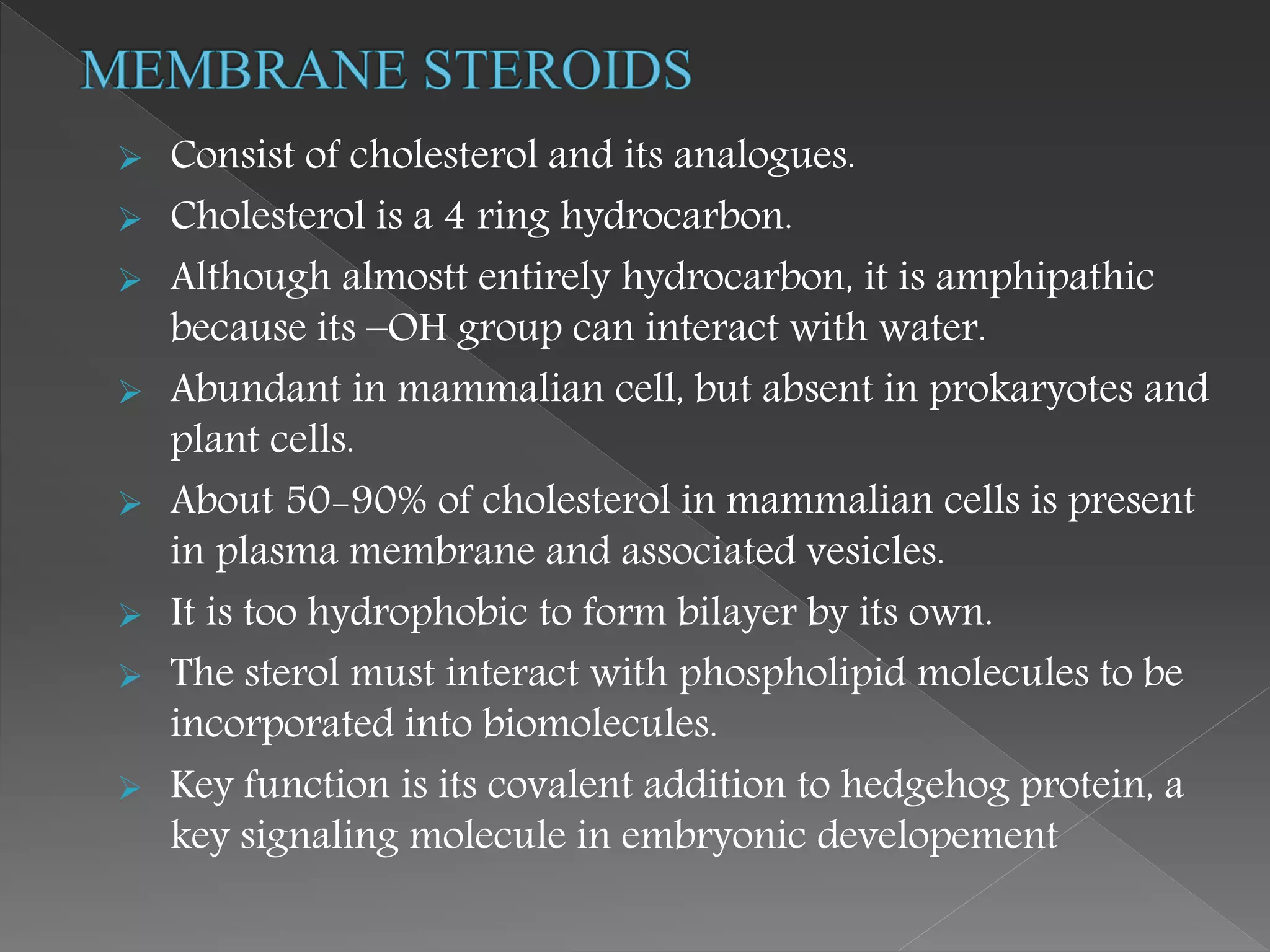  Consist of cholesterol and its analogues.
 Cholesterol is a 4 ring hydrocarbon.
 Although almostt entirely hydrocarbon, it is amphipathic
because its –OH group can interact with water.
 Abundant in mammalian cell, but absent in prokaryotes and
plant cells.
 About 50-90% of cholesterol in mammalian cells is present
in plasma membrane and associated vesicles.
 It is too hydrophobic to form bilayer by its own.
 The sterol must interact with phospholipid molecules to be
incorporated into biomolecules.
 Key function is its covalent addition to hedgehog protein, a
key signaling molecule in embryonic developement
 