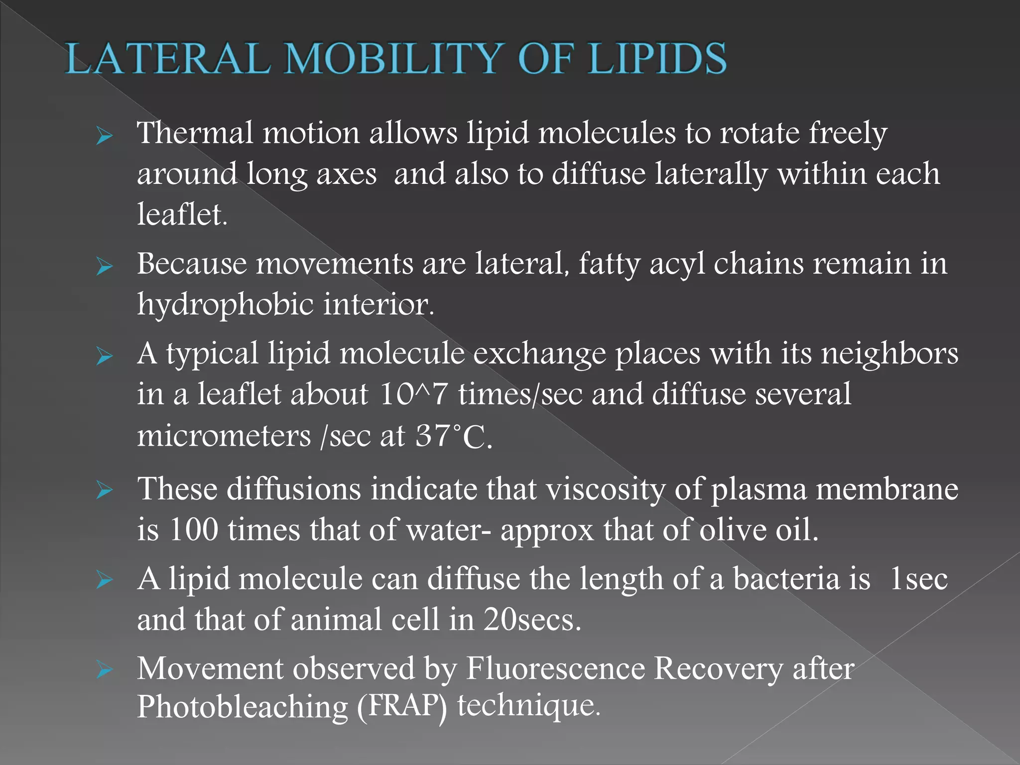  Thermal motion allows lipid molecules to rotate freely
around long axes and also to diffuse laterally within each
leaflet.
 Because movements are lateral, fatty acyl chains remain in
hydrophobic interior.
 A typical lipid molecule exchange places with its neighbors
in a leaflet about 10^7 times/sec and diffuse several
micrometers /sec at 37˚C.
 These diffusions indicate that viscosity of plasma membrane
is 100 times that of water- approx that of olive oil.
 A lipid molecule can diffuse the length of a bacteria is 1sec
and that of animal cell in 20secs.
 Movement observed by Fluorescence Recovery after
Photobleaching (FRAP) technique.
 