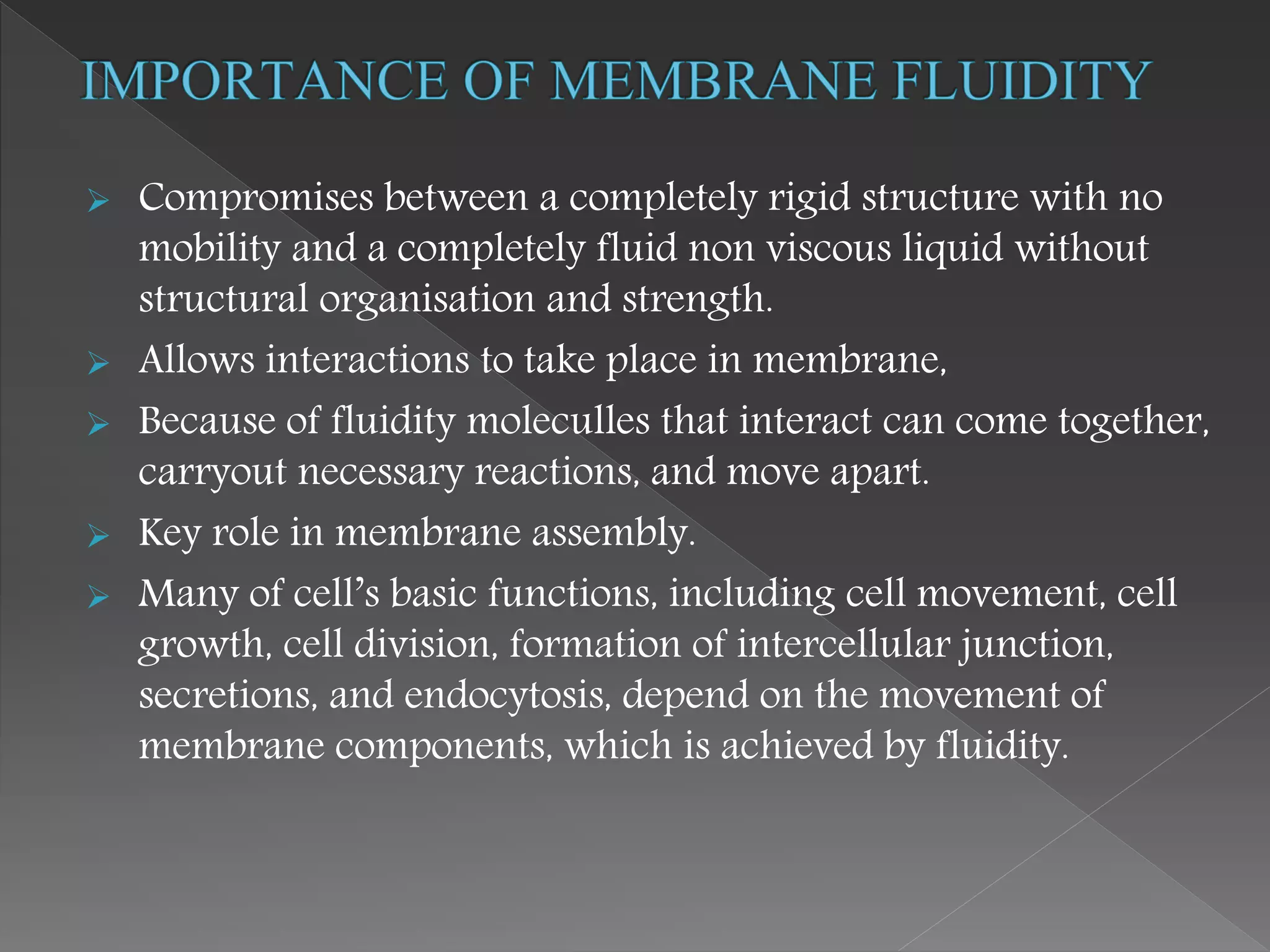 Compromises between a completely rigid structure with no
mobility and a completely fluid non viscous liquid without
structural organisation and strength.
 Allows interactions to take place in membrane,
 Because of fluidity moleculles that interact can come together,
carryout necessary reactions, and move apart.
 Key role in membrane assembly.
 Many of cell’s basic functions, including cell movement, cell
growth, cell division, formation of intercellular junction,
secretions, and endocytosis, depend on the movement of
membrane components, which is achieved by fluidity.
 