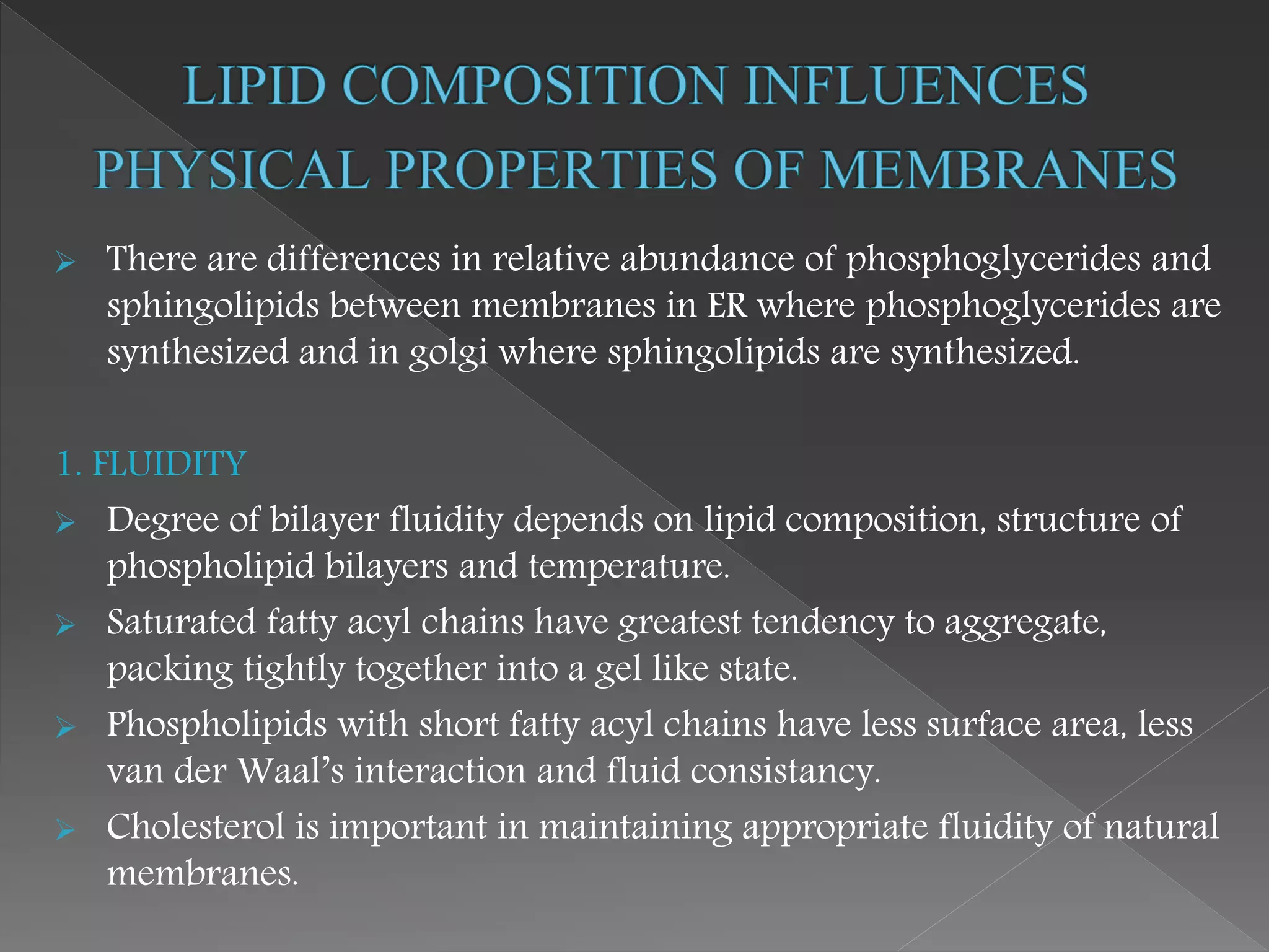  There are differences in relative abundance of phosphoglycerides and
sphingolipids between membranes in ER where phosphoglycerides are
synthesized and in golgi where sphingolipids are synthesized.
1. FLUIDITY
 Degree of bilayer fluidity depends on lipid composition, structure of
phospholipid bilayers and temperature.
 Saturated fatty acyl chains have greatest tendency to aggregate,
packing tightly together into a gel like state.
 Phospholipids with short fatty acyl chains have less surface area, less
van der Waal’s interaction and fluid consistancy.
 Cholesterol is important in maintaining appropriate fluidity of natural
membranes.
 