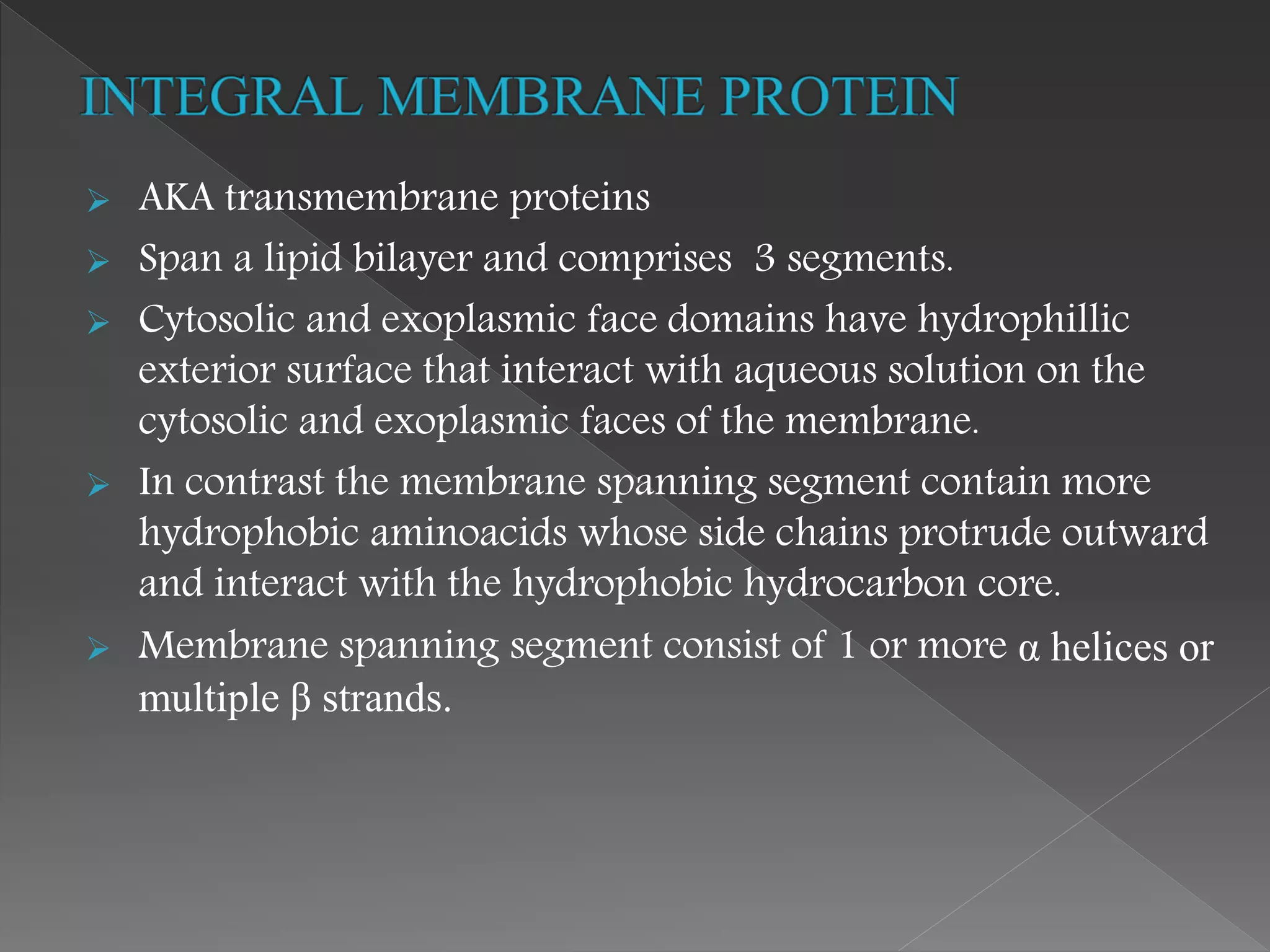  AKA transmembrane proteins
 Span a lipid bilayer and comprises 3 segments.
 Cytosolic and exoplasmic face domains have hydrophillic
exterior surface that interact with aqueous solution on the
cytosolic and exoplasmic faces of the membrane.
 In contrast the membrane spanning segment contain more
hydrophobic aminoacids whose side chains protrude outward
and interact with the hydrophobic hydrocarbon core.
 Membrane spanning segment consist of 1 or more α helices or
multiple β strands.
 