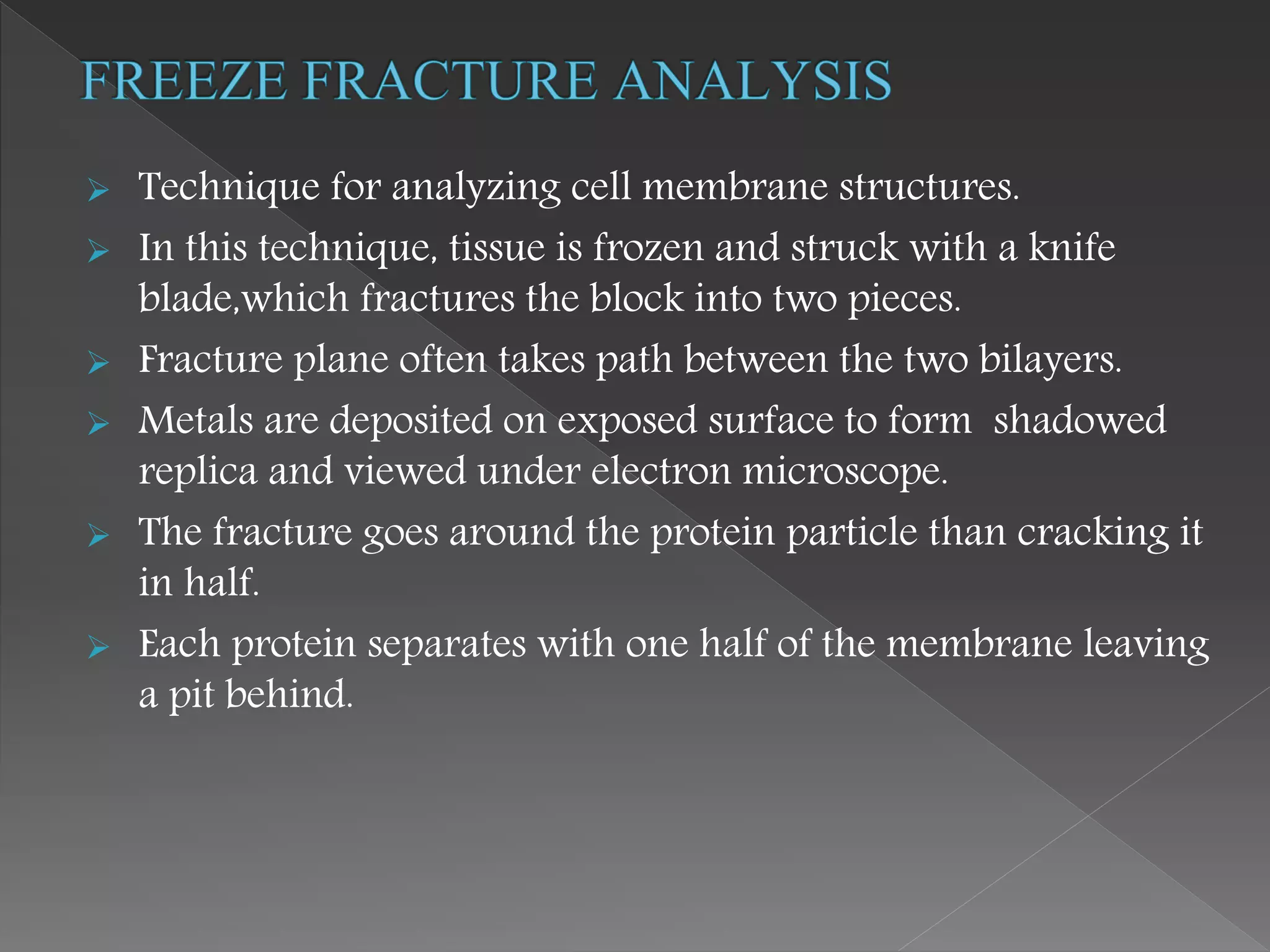  Technique for analyzing cell membrane structures.
 In this technique, tissue is frozen and struck with a knife
blade,which fractures the block into two pieces.
 Fracture plane often takes path between the two bilayers.
 Metals are deposited on exposed surface to form shadowed
replica and viewed under electron microscope.
 The fracture goes around the protein particle than cracking it
in half.
 Each protein separates with one half of the membrane leaving
a pit behind.
 