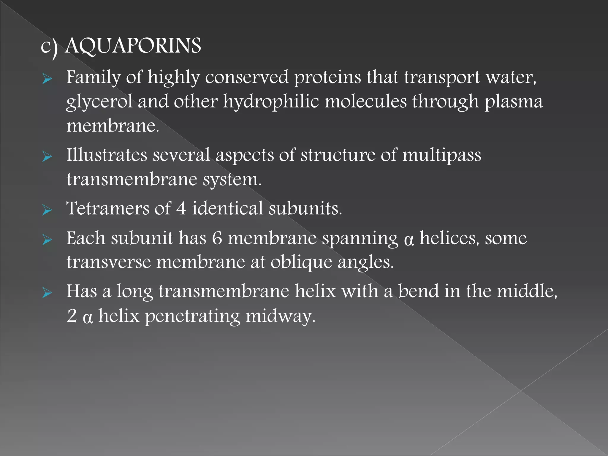 c) AQUAPORINS
 Family of highly conserved proteins that transport water,
glycerol and other hydrophilic molecules through plasma
membrane.
 Illustrates several aspects of structure of multipass
transmembrane system.
 Tetramers of 4 identical subunits.
 Each subunit has 6 membrane spanning α helices, some
transverse membrane at oblique angles.
 Has a long transmembrane helix with a bend in the middle,
2 α helix penetrating midway.
 