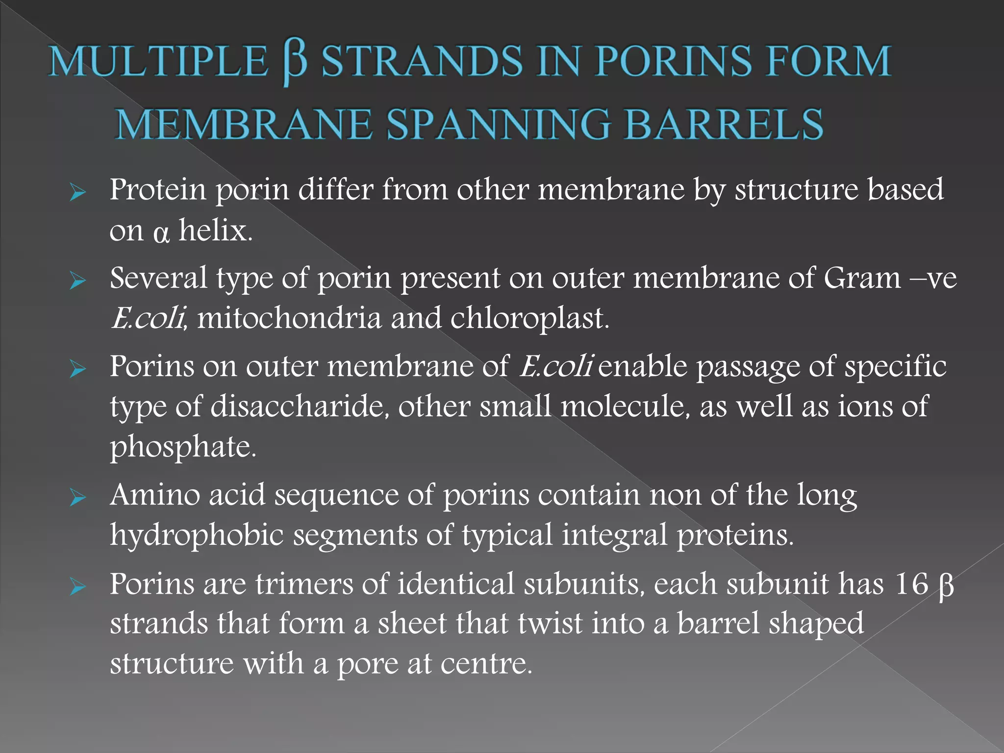  Protein porin differ from other membrane by structure based
on α helix.
 Several type of porin present on outer membrane of Gram –ve
E.coli, mitochondria and chloroplast.
 Porins on outer membrane of E.coli enable passage of specific
type of disaccharide, other small molecule, as well as ions of
phosphate.
 Amino acid sequence of porins contain non of the long
hydrophobic segments of typical integral proteins.
 Porins are trimers of identical subunits, each subunit has 16 β
strands that form a sheet that twist into a barrel shaped
structure with a pore at centre.
 