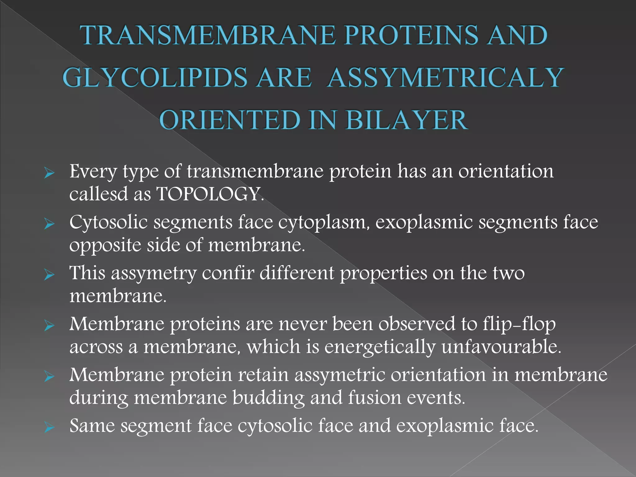  Every type of transmembrane protein has an orientation
callesd as TOPOLOGY.
 Cytosolic segments face cytoplasm, exoplasmic segments face
opposite side of membrane.
 This assymetry confir different properties on the two
membrane.
 Membrane proteins are never been observed to flip-flop
across a membrane, which is energetically unfavourable.
 Membrane protein retain assymetric orientation in membrane
during membrane budding and fusion events.
 Same segment face cytosolic face and exoplasmic face.
 