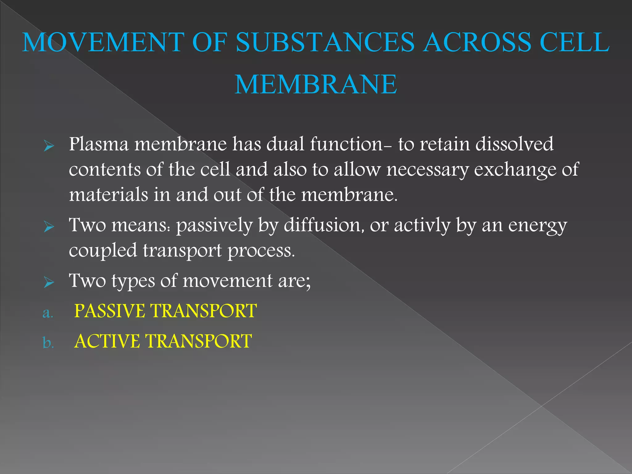  Plasma membrane has dual function- to retain dissolved
contents of the cell and also to allow necessary exchange of
materials in and out of the membrane.
 Two means: passively by diffusion, or activly by an energy
coupled transport process.
 Two types of movement are;
a. PASSIVE TRANSPORT
b. ACTIVE TRANSPORT
MOVEMENT OF SUBSTANCES ACROSS CELL
MEMBRANE
 