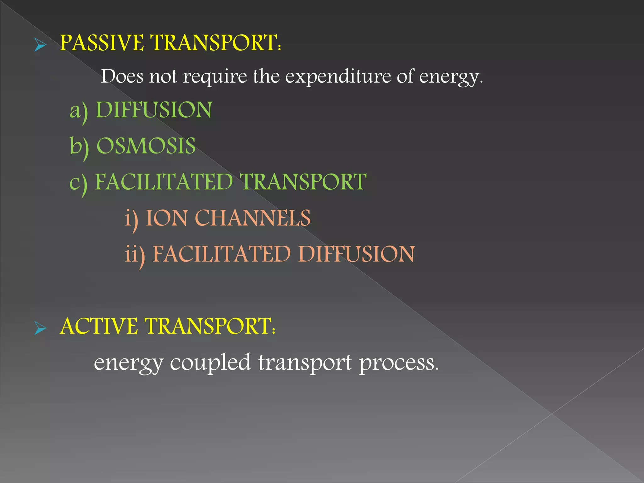  PASSIVE TRANSPORT:
Does not require the expenditure of energy.
a) DIFFUSION
b) OSMOSIS
c) FACILITATED TRANSPORT
i) ION CHANNELS
ii) FACILITATED DIFFUSION
 ACTIVE TRANSPORT:
energy coupled transport process.
 