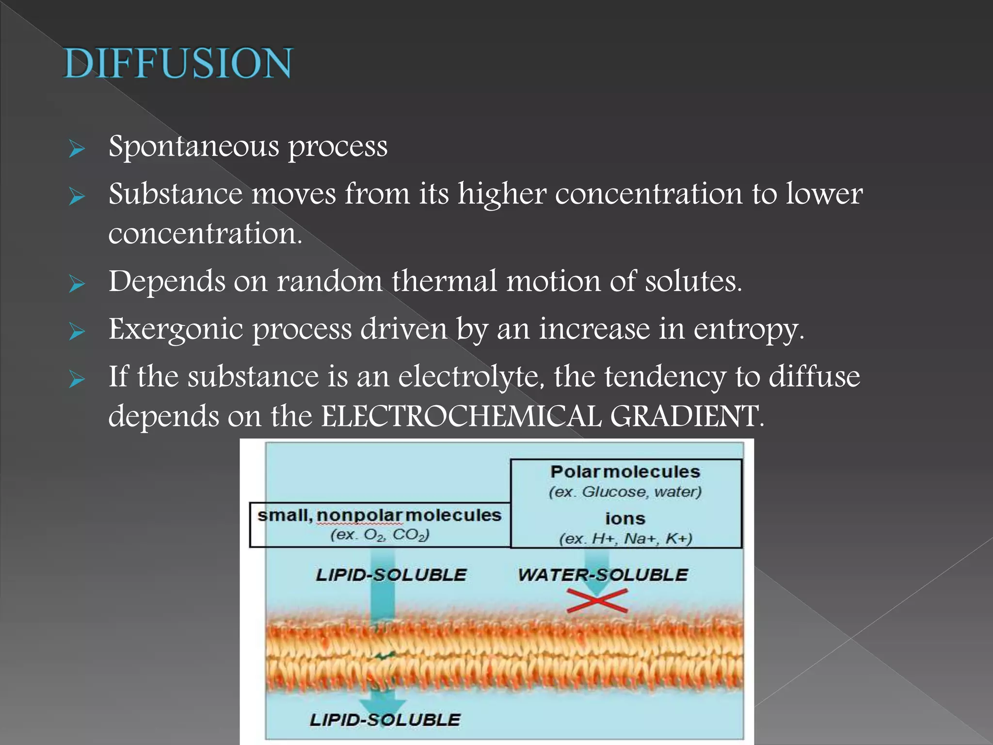  Spontaneous process
 Substance moves from its higher concentration to lower
concentration.
 Depends on random thermal motion of solutes.
 Exergonic process driven by an increase in entropy.
 If the substance is an electrolyte, the tendency to diffuse
depends on the ELECTROCHEMICAL GRADIENT.
 