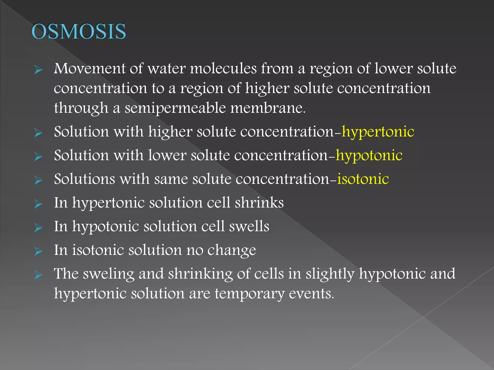  Movement of water molecules from a region of lower solute
concentration to a region of higher solute concentration
through a semipermeable membrane.
 Solution with higher solute concentration-hypertonic
 Solution with lower solute concentration-hypotonic
 Solutions with same solute concentration-isotonic
 In hypertonic solution cell shrinks
 In hypotonic solution cell swells
 In isotonic solution no change
 The sweling and shrinking of cells in slightly hypotonic and
hypertonic solution are temporary events.
 