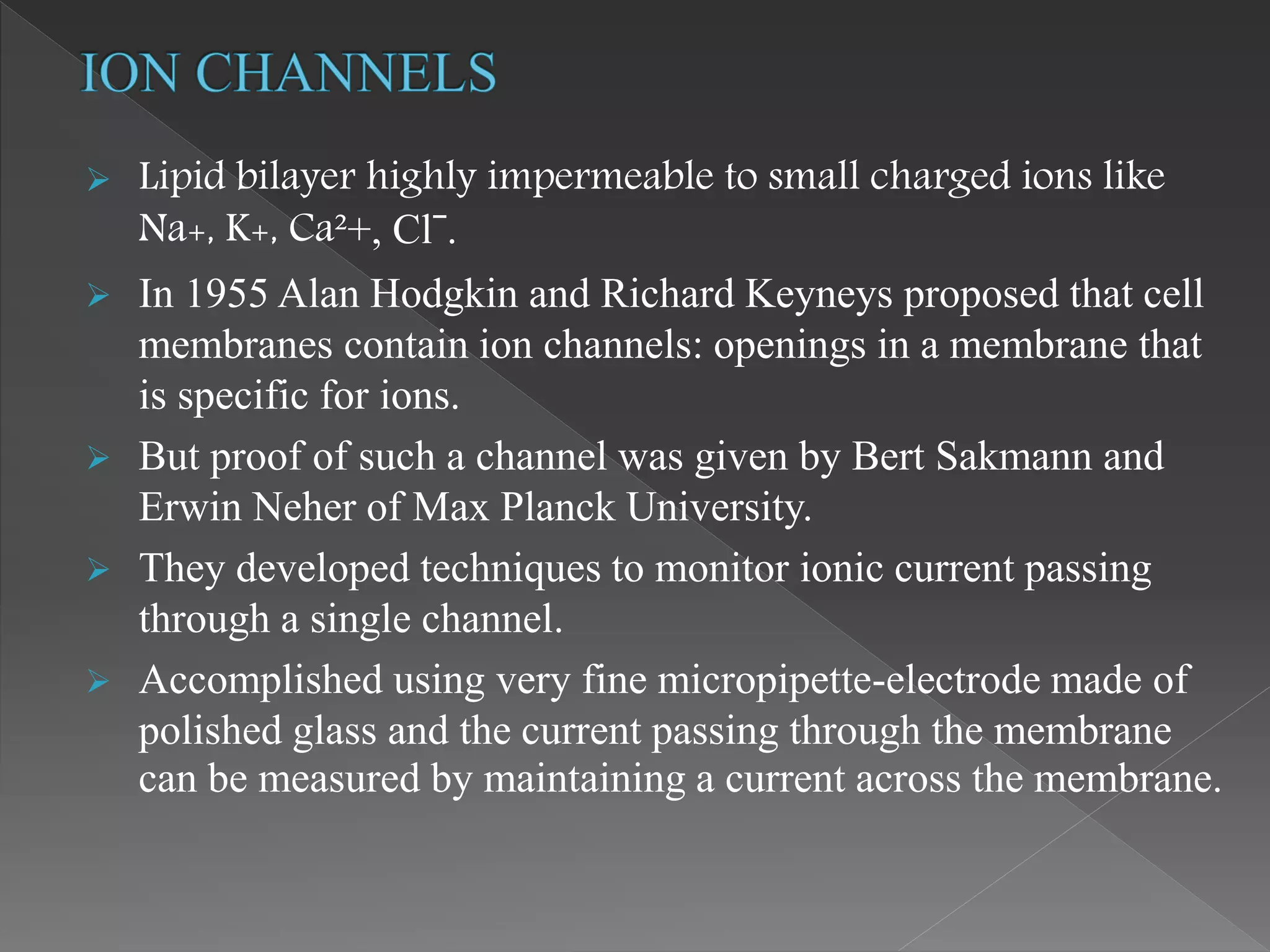  Lipid bilayer highly impermeable to small charged ions like
Na+, K+, Ca²+, Clˉ.
 In 1955 Alan Hodgkin and Richard Keyneys proposed that cell
membranes contain ion channels: openings in a membrane that
is specific for ions.
 But proof of such a channel was given by Bert Sakmann and
Erwin Neher of Max Planck University.
 They developed techniques to monitor ionic current passing
through a single channel.
 Accomplished using very fine micropipette-electrode made of
polished glass and the current passing through the membrane
can be measured by maintaining a current across the membrane.
 