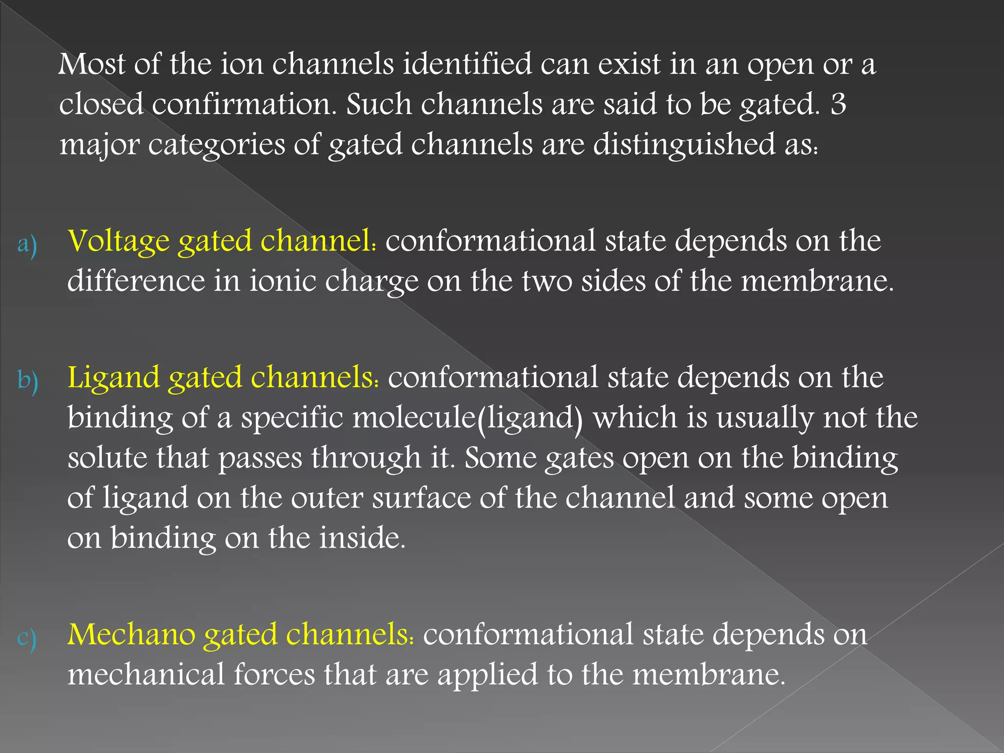 Most of the ion channels identified can exist in an open or a
closed confirmation. Such channels are said to be gated. 3
major categories of gated channels are distinguished as:
a) Voltage gated channel: conformational state depends on the
difference in ionic charge on the two sides of the membrane.
b) Ligand gated channels: conformational state depends on the
binding of a specific molecule(ligand) which is usually not the
solute that passes through it. Some gates open on the binding
of ligand on the outer surface of the channel and some open
on binding on the inside.
c) Mechano gated channels: conformational state depends on
mechanical forces that are applied to the membrane.
 