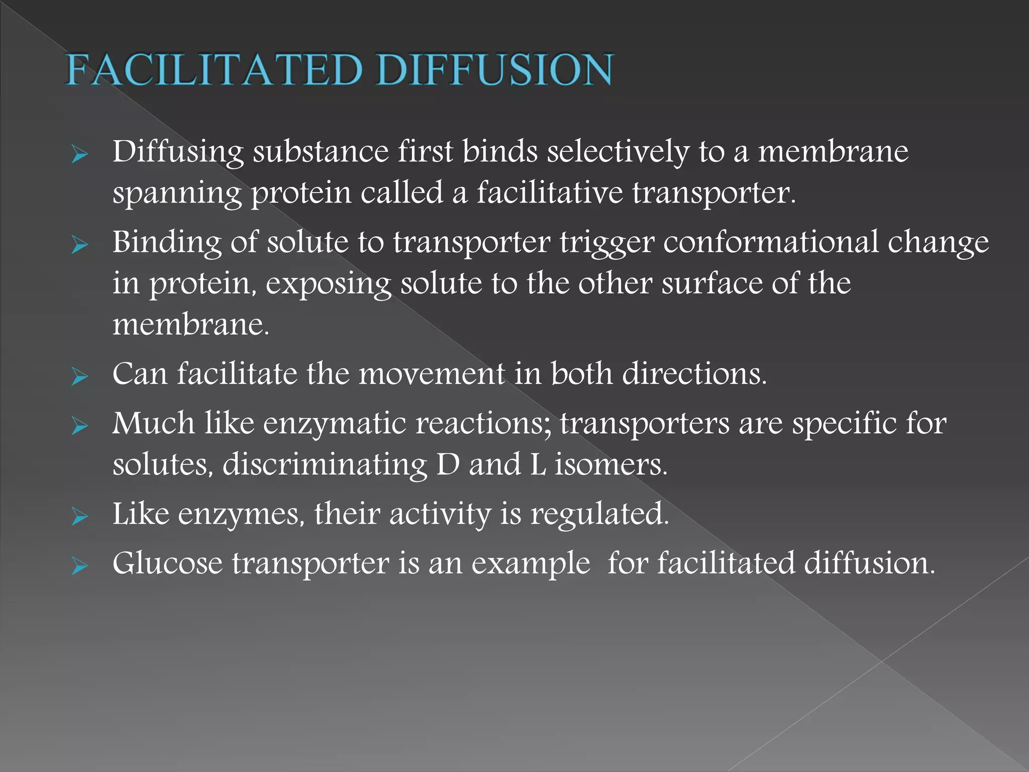  Diffusing substance first binds selectively to a membrane
spanning protein called a facilitative transporter.
 Binding of solute to transporter trigger conformational change
in protein, exposing solute to the other surface of the
membrane.
 Can facilitate the movement in both directions.
 Much like enzymatic reactions; transporters are specific for
solutes, discriminating D and L isomers.
 Like enzymes, their activity is regulated.
 Glucose transporter is an example for facilitated diffusion.
 