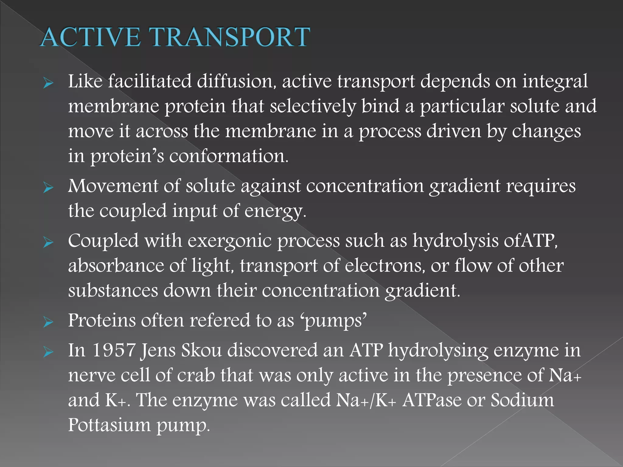  Like facilitated diffusion, active transport depends on integral
membrane protein that selectively bind a particular solute and
move it across the membrane in a process driven by changes
in protein’s conformation.
 Movement of solute against concentration gradient requires
the coupled input of energy.
 Coupled with exergonic process such as hydrolysis ofATP,
absorbance of light, transport of electrons, or flow of other
substances down their concentration gradient.
 Proteins often refered to as ‘pumps’
 In 1957 Jens Skou discovered an ATP hydrolysing enzyme in
nerve cell of crab that was only active in the presence of Na+
and K+. The enzyme was called Na+/K+ ATPase or Sodium
Pottasium pump.
 