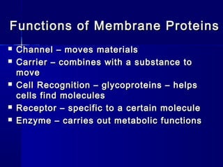 Functions of Membrane ProteinsFunctions of Membrane Proteins
 Channel – moves materialsChannel – moves materials
 Carrier – combines with a substance toCarrier – combines with a substance to
movemove
 Cell Recognition – glycoproteins – helpsCell Recognition – glycoproteins – helps
cells find moleculescells find molecules
 Receptor – specific to a certain moleculeReceptor – specific to a certain molecule
 Enzyme – carries out metabolic functionsEnzyme – carries out metabolic functions
 