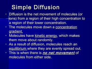 Simple DiffusionSimple Diffusion
• Diffusion is the net movement of molecules (orDiffusion is the net movement of molecules (or
ions) from a region of their high concentration toions) from a region of their high concentration to
a region of their lower concentration.a region of their lower concentration.
• The molecules move down aThe molecules move down a concentrationconcentration
gradient.gradient.
• Molecules haveMolecules have kinetic energykinetic energy, which makes, which makes
them move about randomly.them move about randomly.
• As a result of diffusion, molecules reach anAs a result of diffusion, molecules reach an
equilibriumequilibrium where they are evenly spread out.where they are evenly spread out.
• This is when there isThis is when there is no net movementno net movement ofof
molecules from either side.molecules from either side.
 