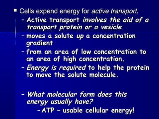  Cells expend energy forCells expend energy for active transportactive transport..
– Active transportActive transport involves the aid of ainvolves the aid of a
transport protein or a vesicletransport protein or a vesicle
– moves a solutemoves a solute upup a concentrationa concentration
gradientgradient
– from an area of low concentration tofrom an area of low concentration to
an area of high concentration.an area of high concentration.
– Energy is requiredEnergy is required to help the proteinto help the protein
to move the solute molecule.to move the solute molecule.
– What molecular form does thisWhat molecular form does this
energy usually have?energy usually have?
– ATP – usable cellular energy!ATP – usable cellular energy!
 