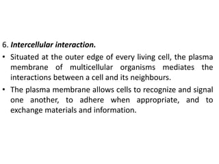 6. Intercellular interaction.
• Situated at the outer edge of every living cell, the plasma
membrane of multicellular organisms mediates the
interactions between a cell and its neighbours.
• The plasma membrane allows cells to recognize and signal
one another, to adhere when appropriate, and to
exchange materials and information.
 