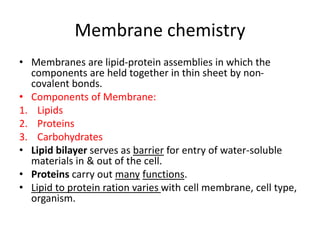 Membrane chemistry
• Membranes are lipid-protein assemblies in which the
components are held together in thin sheet by non-
covalent bonds.
• Components of Membrane:
1. Lipids
2. Proteins
3. Carbohydrates
• Lipid bilayer serves as barrier for entry of water-soluble
materials in & out of the cell.
• Proteins carry out many functions.
• Lipid to protein ration varies with cell membrane, cell type,
organism.
 
