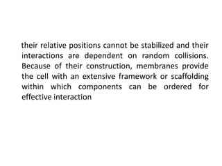 their relative positions cannot be stabilized and their
interactions are dependent on random collisions.
Because of their construction, membranes provide
the cell with an extensive framework or scaffolding
within which components can be ordered for
effective interaction
 