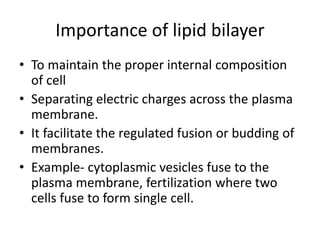 Importance of lipid bilayer
• To maintain the proper internal composition
of cell
• Separating electric charges across the plasma
membrane.
• It facilitate the regulated fusion or budding of
membranes.
• Example- cytoplasmic vesicles fuse to the
plasma membrane, fertilization where two
cells fuse to form single cell.
 