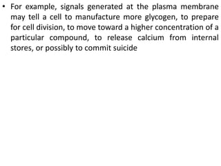 • For example, signals generated at the plasma membrane
may tell a cell to manufacture more glycogen, to prepare
for cell division, to move toward a higher concentration of a
particular compound, to release calcium from internal
stores, or possibly to commit suicide
 
