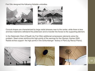 Frei Otto designed the following foldable umbrellas.
10
Conical shapes are characterized by large radial stresses near to the center, while there is less
and less material to withstand the pretension and to transfer the forces to the supporting element.
In the Diplomatic Club of Ryadh (by Frei Otto) additional compression elements solve the
problem. Steel cones reinforce the high points of the awnings for the Olympic Games 2000.
Radial arches support the high points in the Schlumberger factory in Paris (by Renzo Piano).
 